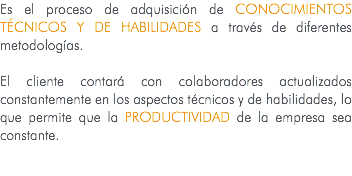 Es el proceso de adquisición de conocimientos técnicos y de habilidades a través de diferentes metodologías. El cliente contará con colaboradores actualizados constantemente en los aspectos técnicos y de habilidades, lo que permite que la PRODUCTIVIDAD de la empresa sea constante. 