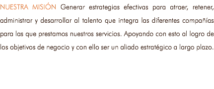 NUESTRA MISIÓN Generar estrategias efectivas para atraer, retener, administrar y desarrollar al talento que integra las diferentes compañías para las que prestamos nuestros servicios. Apoyando con esto al logro de los objetivos de negocio y con ello ser un aliado estratégico a largo plazo.