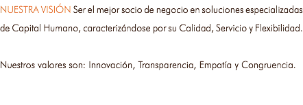 NUESTRA VISIÓN Ser el mejor socio de negocio en soluciones especializadas de Capital Humano, caracterizándose por su Calidad, Servicio y Flexibilidad. Nuestros valores son: Innovación, Transparencia, Empatía y Congruencia.