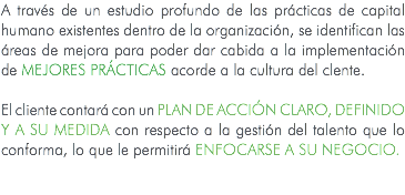 A través de un estudio profundo de las prácticas de capital humano existentes dentro de la organización, se identifican las áreas de mejora para poder dar cabida a la implementación de Mejores Prácticas acorde a la cultura del clente. El cliente contará con un PLAN DE ACCIÓN CLARO, DEFINIDO Y A SU MEDIDA con respecto a la gestión del talento que lo conforma, lo que le permitirá ENFOCARSE A SU NEGOCIO. 