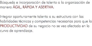 Búsqueda e incorporación de talento a la organización de manera ágil, rápida y asertiva. Integrar oportunamente talento a su estructura con las habilidades técnicas y competencias necesarias para que la PRODUCTIVIDAD de su negocio no se vea afectada en la curva de aprendizaje.