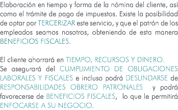 Elaboración en tiempo y forma de la nómina del cliente, así como el trámite de pago de impuestos. Existe la posibilidad de optar por tercerizar este servicio, y que el patrón de los empleados seamos nosotros, obteniendo de esta manera beneficios fiscales. El cliente ahorrará en TIEMPO, RECURSOS Y DINERO. Se asegurará del CUMPLIMIENTO DE OBLIGACIONES LABORALES Y FISCALES e incluso podrá DESLINDARSE de RESPONSABILIDADES OBRERO PATRONALES y podrá favorecerse de BENEFICIOS FISCALES, lo que le permitirá ENFOCARSE A SU NEGOCIO. 