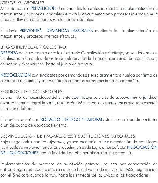 ASESORÍAS LABORALES Asesoría para la prevención de demandas laborales mediante la implementación de mecanismos y auditorias laborales de toda la documentación y procesos internos que la empresa lleva a cabo para sus relaciones laborales. El cliente PREVENDRÁ DEMANDAS LABORALES mediante la implementación de mecanismos y procesos internos efectivos. LITIGIO INDIVIDUAL Y COLECTIVO Defensa de la compañia ante las Juntas de Conciliación y Arbitraje, ya sea federales o locales, por demandas de ex trabajadores, desde la audiencia inicial de conciliación, demanda y excepciones, hasta el juicio de amparo. Negociación con sindicatos por demandas de emplazamiento a huelga por firma de contrato o recuentos y asignación de contratos de protección a la compañía. SEGUROS JURÍDICO LABORALES Es una de las necesidades del cliente que incluye servicios de asesoramiento jurídico, asesoramiento integral laboral, resolución práctica de las controversias que se presenten en materia laboral. El cliente contará con RESPALDO JURÍDICO Y LABORAL, sin la necesidad de contratar a un despacho de abogados externo. DESVINCULACIÓN DE TRABAJADORES Y SUSTITUCIONES PATRONALES. Bajas negociadas con trabajadores, ya sea mediante la implementación de rescisiones justificadas o implementando los procedimientos de Ley, o en su defecto, negociación de liquidaciones con la finalidad de obtener ahorros a la compañia. Implementación de procesos de sustitución patronal, ya sea por contratación de outsourcings o por cualquier otra causal, el cual va desde el aviso al IMSS, negociación con el Sindicato cuando lo hay, hasta las entregas de los avisos a los trabajadores. 